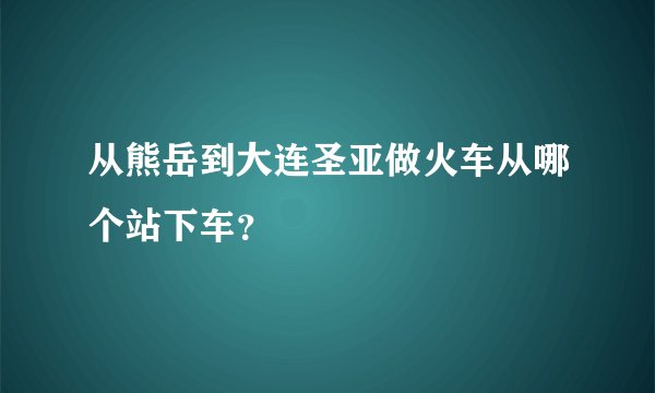 从熊岳到大连圣亚做火车从哪个站下车？