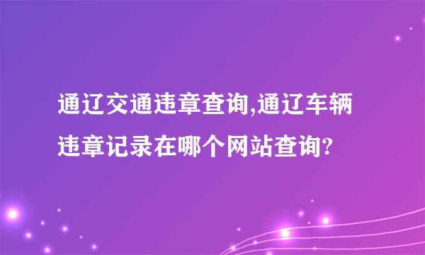 通辽交通违章查询,通辽车辆违章记录在哪个网站查询?