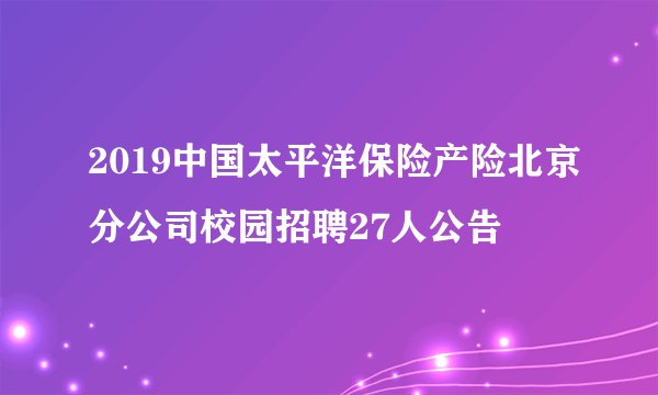 2019中国太平洋保险产险北京分公司校园招聘27人公告