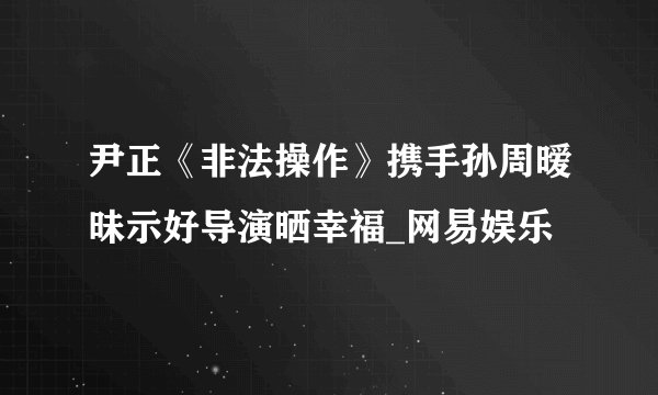 尹正《非法操作》携手孙周暧昧示好导演晒幸福_网易娱乐