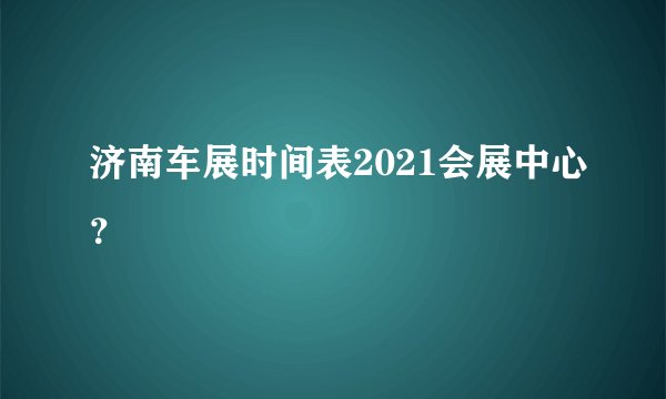 济南车展时间表2021会展中心？