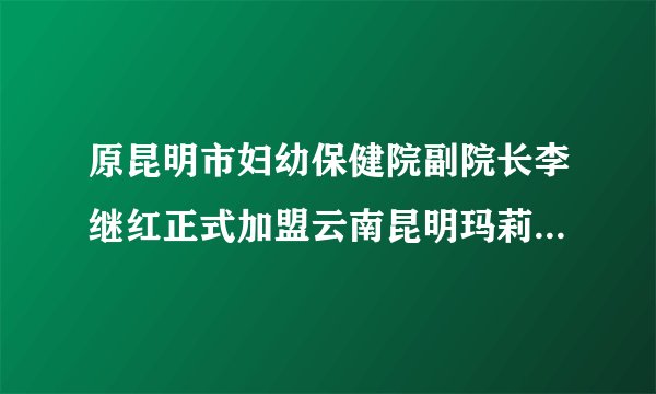 原昆明市妇幼保健院副院长李继红正式加盟云南昆明玛莉亚妇产医院