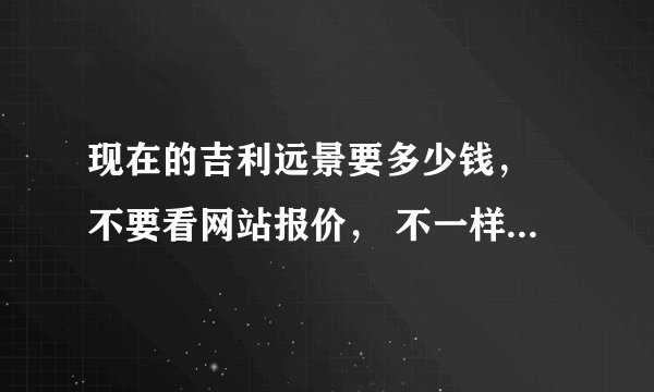 现在的吉利远景要多少钱， 不要看网站报价， 不一样的，。。和网上的差多了 、、