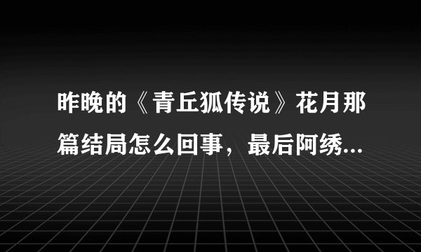 昨晚的《青丘狐传说》花月那篇结局怎么回事，最后阿绣没有嫁给刘子固吗