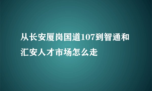 从长安厦岗国道107到智通和汇安人才市场怎么走