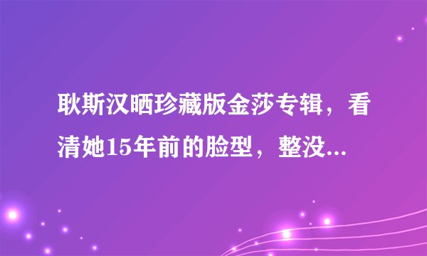 耿斯汉晒珍藏版金莎专辑，看清她15年前的脸型，整没整容一目了然