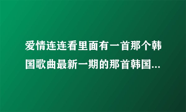 爱情连连看里面有一首那个韩国歌曲最新一期的那首韩国歌曲是什么歌？