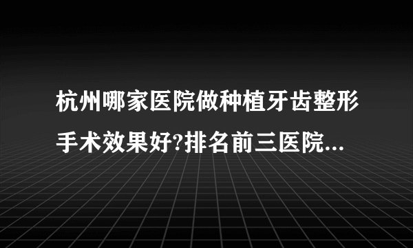 杭州哪家医院做种植牙齿整形手术效果好?排名前三医院名单双手奉上!