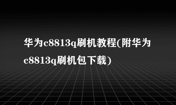 华为c8813q刷机教程(附华为c8813q刷机包下载)