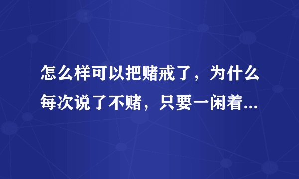 怎么样可以把赌戒了，为什么每次说了不赌，只要一闲着了，又想吐赌了