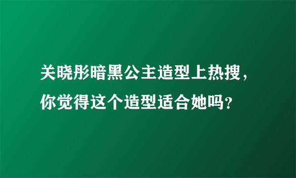 关晓彤暗黑公主造型上热搜，你觉得这个造型适合她吗？