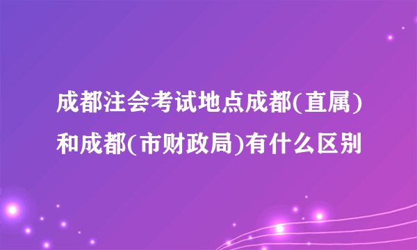 成都注会考试地点成都(直属)和成都(市财政局)有什么区别