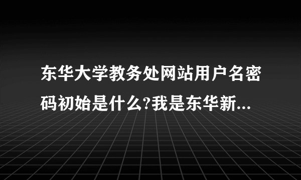 东华大学教务处网站用户名密码初始是什么?我是东华新生，请各位学长告知