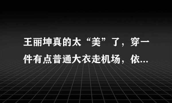 王丽坤真的太“美”了，穿一件有点普通大衣走机场，依然很洋气