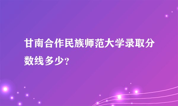 甘南合作民族师范大学录取分数线多少？