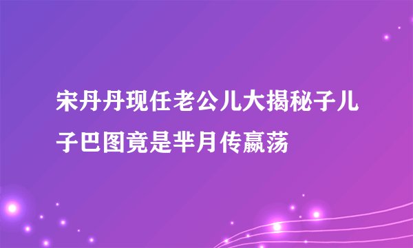 宋丹丹现任老公儿大揭秘子儿子巴图竟是芈月传嬴荡