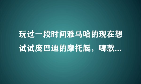 玩过一段时间雅马哈的现在想试试庞巴迪的摩托艇，哪款庞巴迪摩托艇能更好地满足我这个小愿望？