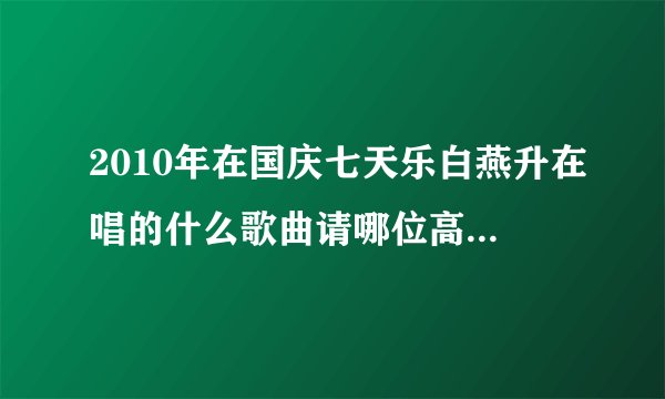 2010年在国庆七天乐白燕升在唱的什么歌曲请哪位高人指点谢谢？