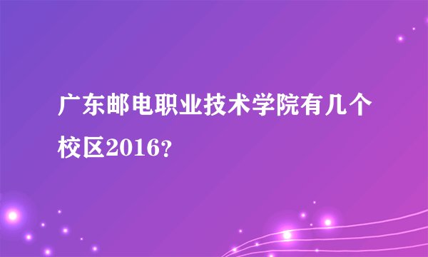 广东邮电职业技术学院有几个校区2016？