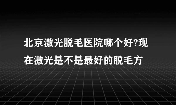北京激光脱毛医院哪个好?现在激光是不是最好的脱毛方