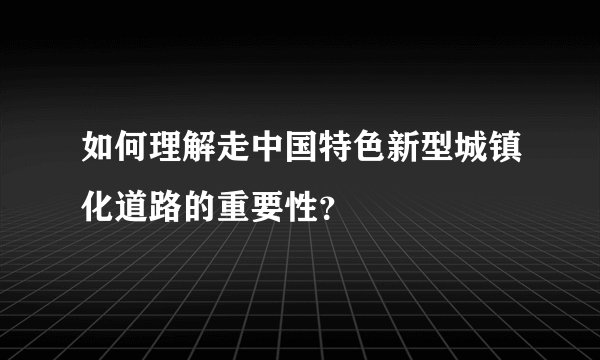 如何理解走中国特色新型城镇化道路的重要性？