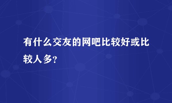 有什么交友的网吧比较好或比较人多？