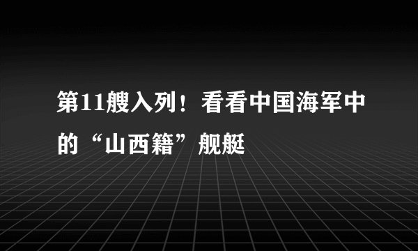 第11艘入列！看看中国海军中的“山西籍”舰艇