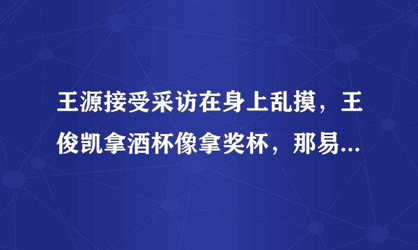王源接受采访在身上乱摸，王俊凯拿酒杯像拿奖杯，那易烊千玺呢