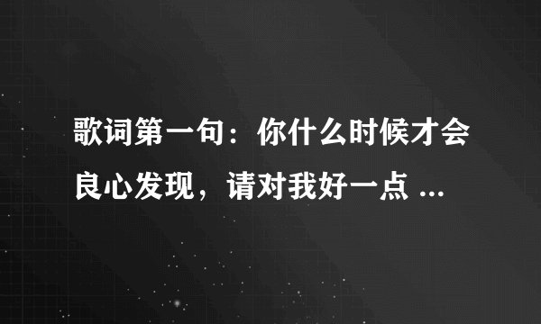 歌词第一句：你什么时候才会良心发现，请对我好一点 -----------------------这是什么歌儿？