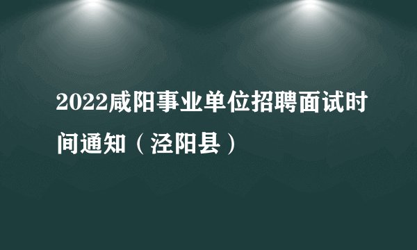 2022咸阳事业单位招聘面试时间通知（泾阳县）