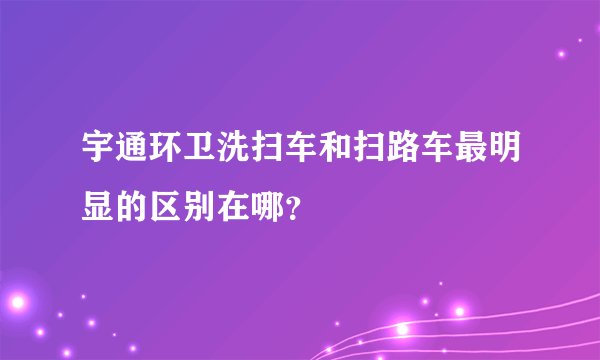 宇通环卫洗扫车和扫路车最明显的区别在哪？