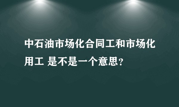 中石油市场化合同工和市场化用工 是不是一个意思？