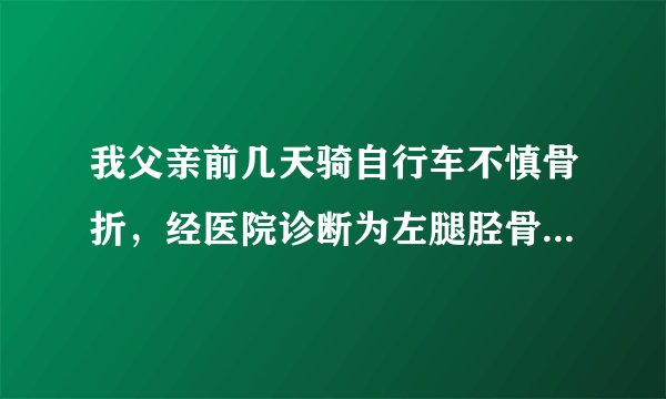 我父亲前几天骑自行车不慎骨折，经医院诊断为左腿胫骨...