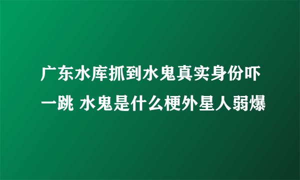 广东水库抓到水鬼真实身份吓一跳 水鬼是什么梗外星人弱爆