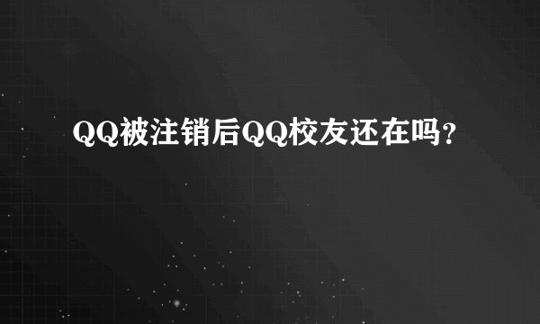 QQ被注销后QQ校友还在吗？