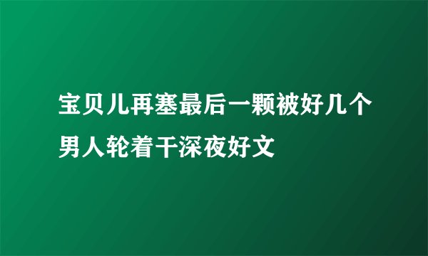 宝贝儿再塞最后一颗被好几个男人轮着干深夜好文