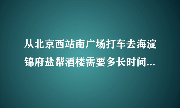 从北京西站南广场打车去海淀锦府盐帮酒楼需要多长时间、多少钱？
