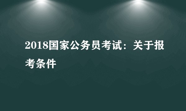 2018国家公务员考试：关于报考条件
