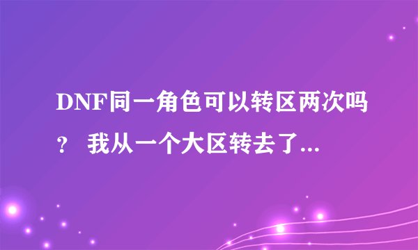 DNF同一角色可以转区两次吗？ 我从一个大区转去了小区，现在可以从小区转回大区吗？