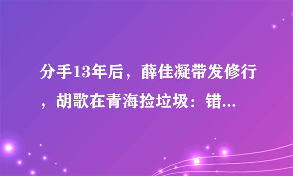 分手13年后，薛佳凝带发修行，胡歌在青海捡垃圾：错过就真错过了