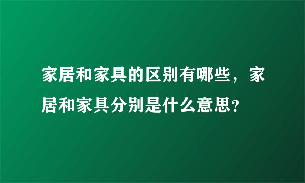 家居和家具的区别有哪些，家居和家具分别是什么意思？