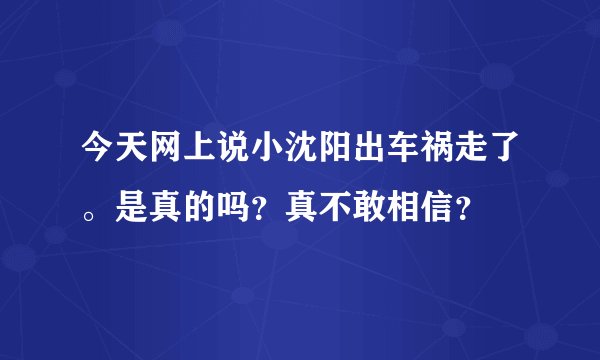 今天网上说小沈阳出车祸走了。是真的吗？真不敢相信？