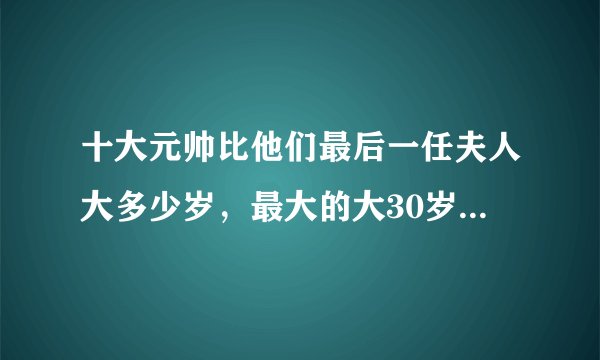 十大元帅比他们最后一任夫人大多少岁，最大的大30岁，最小大9岁