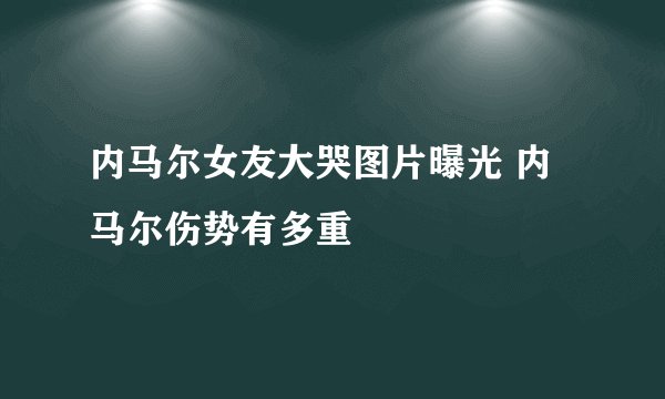 内马尔女友大哭图片曝光 内马尔伤势有多重