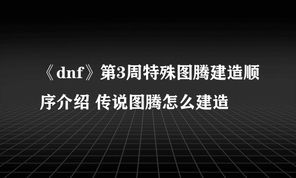 《dnf》第3周特殊图腾建造顺序介绍 传说图腾怎么建造