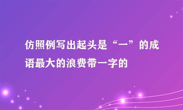仿照例写出起头是“一”的成语最大的浪费带一字的