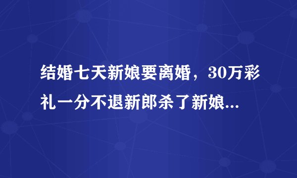 结婚七天新娘要离婚，30万彩礼一分不退新郎杀了新娘一家四口是什么时候的事啊？
