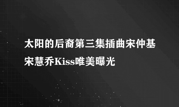 太阳的后裔第三集插曲宋仲基宋慧乔Kiss唯美曝光