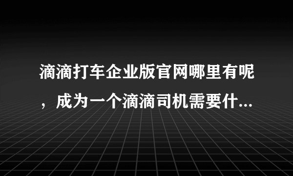 滴滴打车企业版官网哪里有呢，成为一个滴滴司机需要什么条件啊？