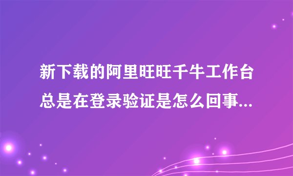 新下载的阿里旺旺千牛工作台总是在登录验证是怎么回事？换成阿里旺旺2012版本还是在不停的验证是怎么了？